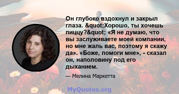 Он глубоко вздохнул и закрыл глаза. "Хорошо, ты хочешь пиццу?" «Я не думаю, что вы заслуживаете моей компании, но мне жаль вас, поэтому я скажу да». «Боже, помоги мне», - сказал он, наполовину под его дыханием.