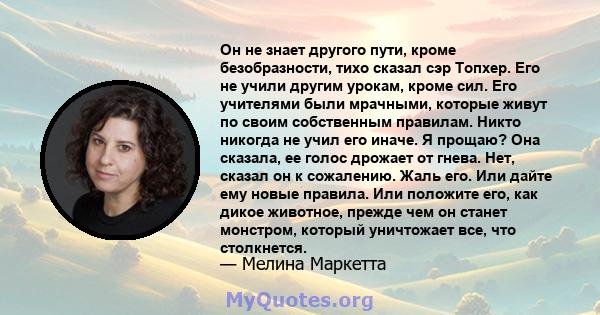 Он не знает другого пути, кроме безобразности, тихо сказал сэр Топхер. Его не учили другим урокам, кроме сил. Его учителями были мрачными, которые живут по своим собственным правилам. Никто никогда не учил его иначе. Я