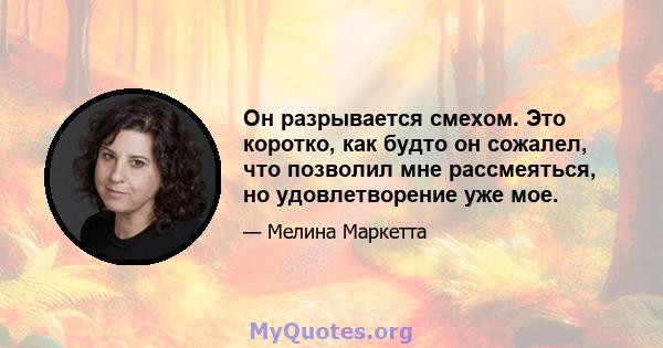 Он разрывается смехом. Это коротко, как будто он сожалел, что позволил мне рассмеяться, но удовлетворение уже мое.