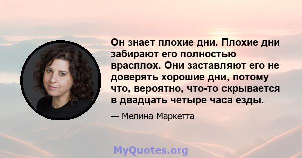 Он знает плохие дни. Плохие дни забирают его полностью врасплох. Они заставляют его не доверять хорошие дни, потому что, вероятно, что-то скрывается в двадцать четыре часа езды.