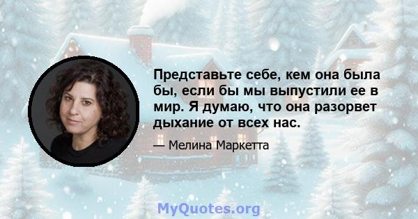 Представьте себе, кем она была бы, если бы мы выпустили ее в мир. Я думаю, что она разорвет дыхание от всех нас.