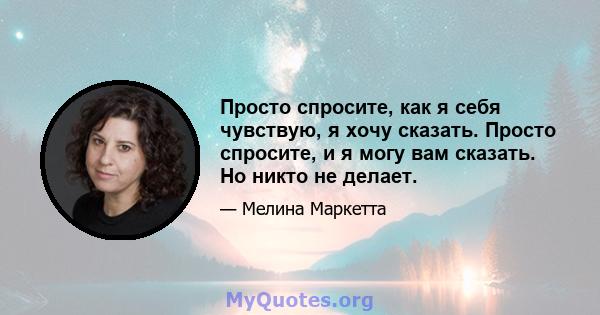 Просто спросите, как я себя чувствую, я хочу сказать. Просто спросите, и я могу вам сказать. Но никто не делает.