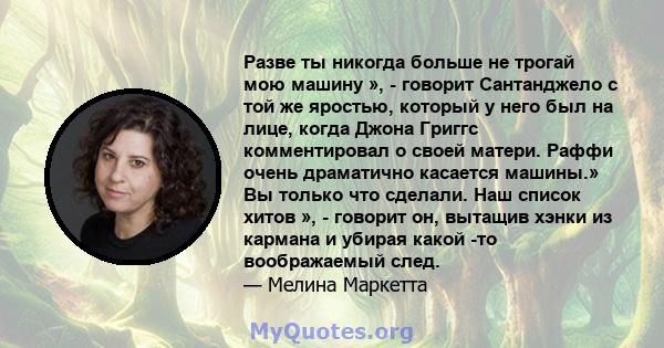 Разве ты никогда больше не трогай мою машину », - говорит Сантанджело с той же яростью, который у него был на лице, когда Джона Григгс комментировал о своей матери. Раффи очень драматично касается машины.» Вы только что 