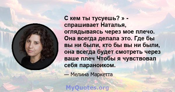 С кем ты тусуешь? » - спрашивает Наталья, оглядываясь через мое плечо. Она всегда делала это. Где бы вы ни были, кто бы вы ни были, она всегда будет смотреть через ваше плеч Чтобы я чувствовал себя параноиком.