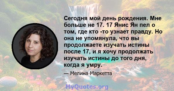 Сегодня мой день рождения. Мне больше не 17. 17 Янис Ян пел о том, где кто -то узнает правду. Но она не упомянула, что вы продолжаете изучать истины после 17, и я хочу продолжать изучать истины до того дня, когда я умру.