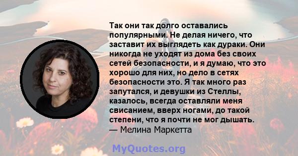 Так они так долго оставались популярными. Не делая ничего, что заставит их выглядеть как дураки. Они никогда не уходят из дома без своих сетей безопасности, и я думаю, что это хорошо для них, но дело в сетях