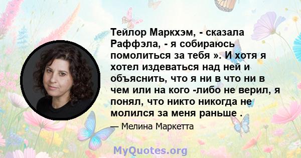 Тейлор Маркхэм, - сказала Раффэла, - я собираюсь помолиться за тебя ». И хотя я хотел издеваться над ней и объяснить, что я ни в что ни в чем или на кого -либо не верил, я понял, что никто никогда не молился за меня