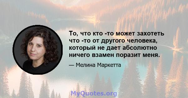 То, что кто -то может захотеть что -то от другого человека, который не дает абсолютно ничего взамен поразит меня.