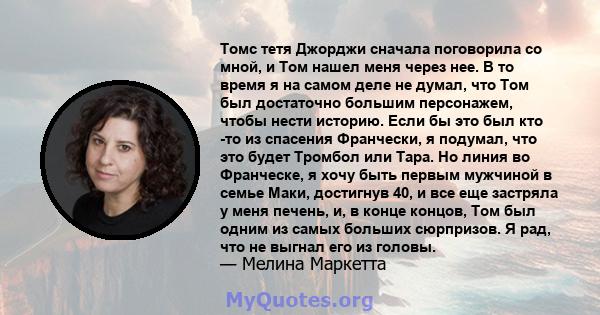 Томс тетя Джорджи сначала поговорила со мной, и Том нашел меня через нее. В то время я на самом деле не думал, что Том был достаточно большим персонажем, чтобы нести историю. Если бы это был кто -то из спасения