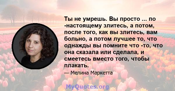 Ты не умрешь. Вы просто ... по -настоящему злитесь, а потом, после того, как вы злитесь, вам больно, а потом лучшее то, что однажды вы помните что -то, что она сказала или сделала, и смеетесь вместо того, чтобы плакать.