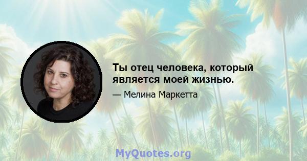 Ты отец человека, который является моей жизнью.