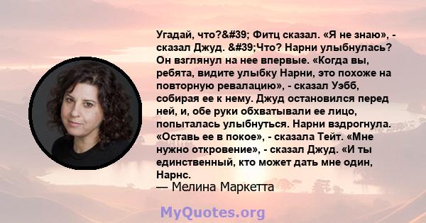 Угадай, что?' Фитц сказал. «Я не знаю», - сказал Джуд. 'Что? Нарни улыбнулась? Он взглянул на нее впервые. «Когда вы, ребята, видите улыбку Нарни, это похоже на повторную ревалацию», - сказал Уэбб, собирая ее к