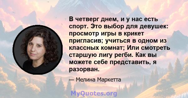 В четверг днем, и у нас есть спорт. Это выбор для девушек: просмотр игры в крикет пригласив; учиться в одном из классных комнат; Или смотреть старшую лигу регби. Как вы можете себе представить, я разорван.