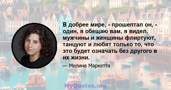 В добрее мире, - прошептал он, - один, я обещаю вам, я видел, мужчины и женщины флиртуют, танцуют и любят только то, что это будет означать без другого в их жизни.