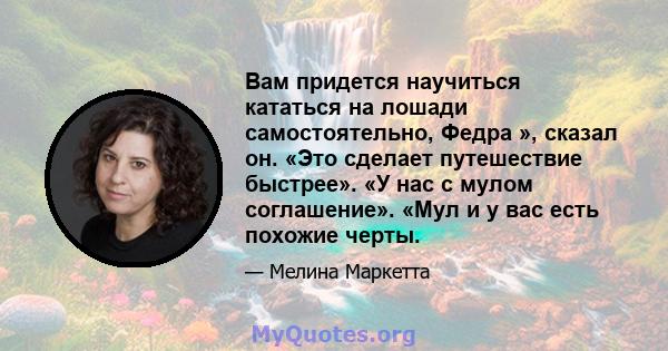 Вам придется научиться кататься на лошади самостоятельно, Федра », сказал он. «Это сделает путешествие быстрее». «У нас с мулом соглашение». «Мул и у вас есть похожие черты.