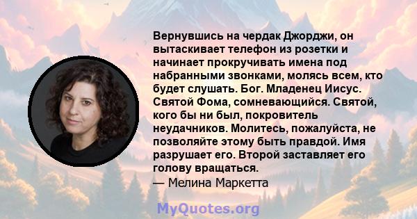 Вернувшись на чердак Джорджи, он вытаскивает телефон из розетки и начинает прокручивать имена под набранными звонками, молясь всем, кто будет слушать. Бог. Младенец Иисус. Святой Фома, сомневающийся. Святой, кого бы ни