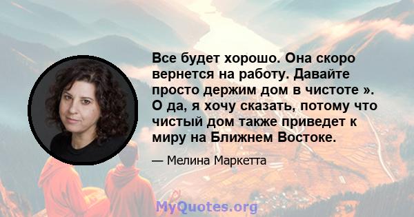 Все будет хорошо. Она скоро вернется на работу. Давайте просто держим дом в чистоте ». О да, я хочу сказать, потому что чистый дом также приведет к миру на Ближнем Востоке.