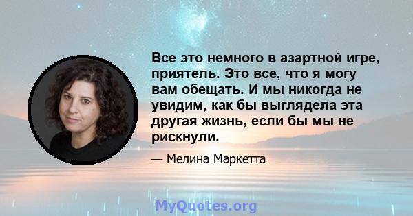 Все это немного в азартной игре, приятель. Это все, что я могу вам обещать. И мы никогда не увидим, как бы выглядела эта другая жизнь, если бы мы не рискнули.