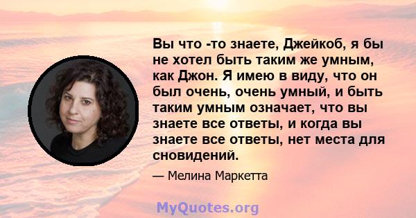 Вы что -то знаете, Джейкоб, я бы не хотел быть таким же умным, как Джон. Я имею в виду, что он был очень, очень умный, и быть таким умным означает, что вы знаете все ответы, и когда вы знаете все ответы, нет места для