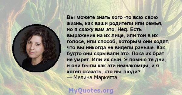 Вы можете знать кого -то всю свою жизнь, как ваши родители или семья, но я скажу вам это, Нед. Есть выражение на их лице, или тон в их голосе, или способ, которым они ходят, что вы никогда не видели раньше. Как будто