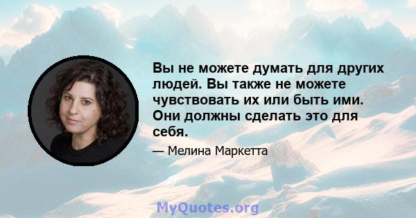 Вы не можете думать для других людей. Вы также не можете чувствовать их или быть ими. Они должны сделать это для себя.