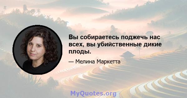 Вы собираетесь поджечь нас всех, вы убийственные дикие плоды.