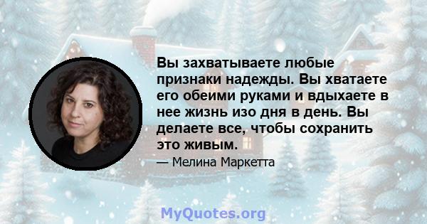 Вы захватываете любые признаки надежды. Вы хватаете его обеими руками и вдыхаете в нее жизнь изо дня в день. Вы делаете все, чтобы сохранить это живым.