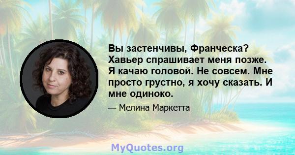 Вы застенчивы, Франческа? Хавьер спрашивает меня позже. Я качаю головой. Не совсем. Мне просто грустно, я хочу сказать. И мне одиноко.