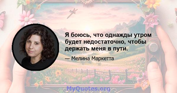 Я боюсь, что однажды утром будет недостаточно, чтобы держать меня в пути.