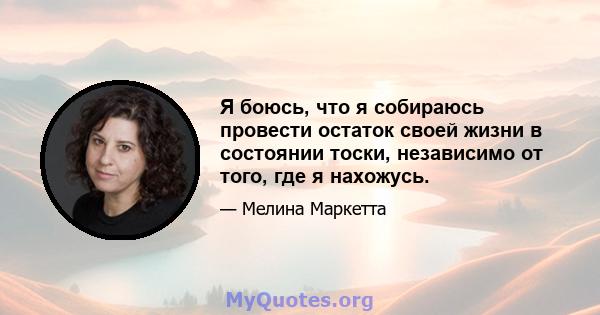 Я боюсь, что я собираюсь провести остаток своей жизни в состоянии тоски, независимо от того, где я нахожусь.