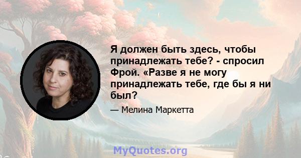 Я должен быть здесь, чтобы принадлежать тебе? - спросил Фрой. «Разве я не могу принадлежать тебе, где бы я ни был?