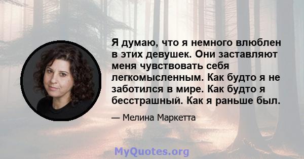 Я думаю, что я немного влюблен в этих девушек. Они заставляют меня чувствовать себя легкомысленным. Как будто я не заботился в мире. Как будто я бесстрашный. Как я раньше был.