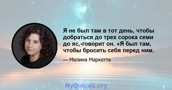 Я не был там в тот день, чтобы добраться до трех сорока семи до яс,-говорит он. «Я был там, чтобы бросить себя перед ним.