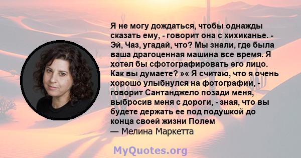 Я не могу дождаться, чтобы однажды сказать ему, - говорит она с хихиканье. - Эй, Чаз, угадай, что? Мы знали, где была ваша драгоценная машина все время. Я хотел бы сфотографировать его лицо. Как вы думаете? »« Я считаю, 