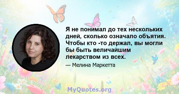 Я не понимал до тех нескольких дней, сколько означало объятия. Чтобы кто -то держал, вы могли бы быть величайшим лекарством из всех.