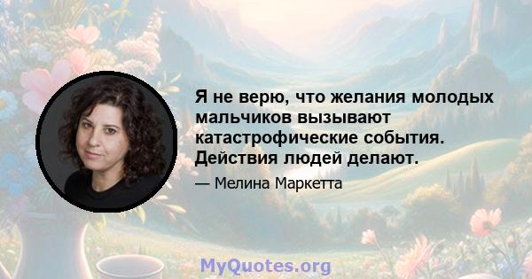 Я не верю, что желания молодых мальчиков вызывают катастрофические события. Действия людей делают.