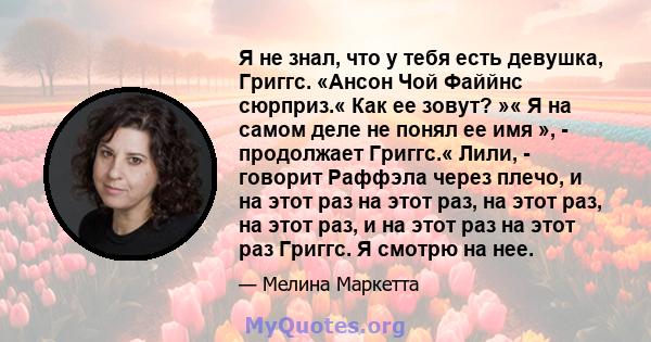 Я не знал, что у тебя есть девушка, Григгс. «Ансон Чой Файйнс сюрприз.« Как ее зовут? »« Я на самом деле не понял ее имя », - продолжает Григгс.« Лили, - говорит Раффэла через плечо, и на этот раз на этот раз, на этот