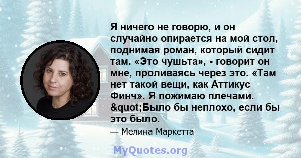 Я ничего не говорю, и он случайно опирается на мой стол, поднимая роман, который сидит там. «Это чушьта», - говорит он мне, проливаясь через это. «Там нет такой вещи, как Аттикус Финч». Я пожимаю плечами. "Было бы