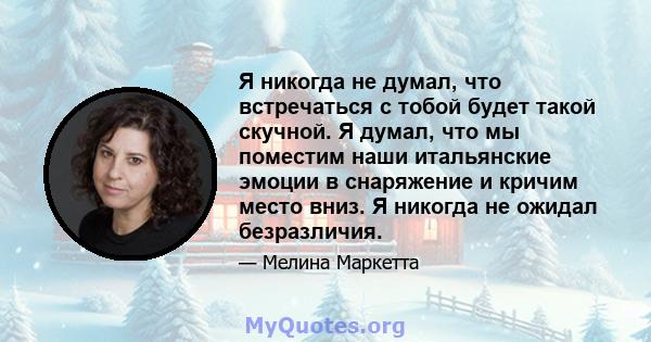 Я никогда не думал, что встречаться с тобой будет такой скучной. Я думал, что мы поместим наши итальянские эмоции в снаряжение и кричим место вниз. Я никогда не ожидал безразличия.