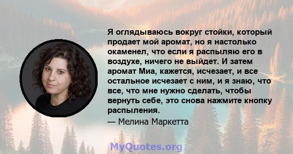 Я оглядываюсь вокруг стойки, который продает мой аромат, но я настолько окаменел, что если я распыляю его в воздухе, ничего не выйдет. И затем аромат Миа, кажется, исчезает, и все остальное исчезает с ним, и я знаю, что 