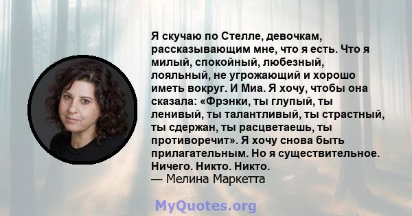 Я скучаю по Стелле, девочкам, рассказывающим мне, что я есть. Что я милый, спокойный, любезный, лояльный, не угрожающий и хорошо иметь вокруг. И Миа. Я хочу, чтобы она сказала: «Фрэнки, ты глупый, ты ленивый, ты