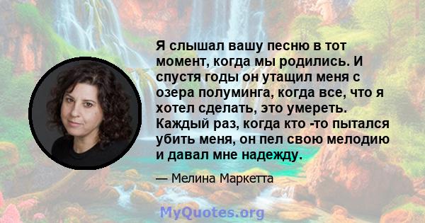 Я слышал вашу песню в тот момент, когда мы родились. И спустя годы он утащил меня с озера полуминга, когда все, что я хотел сделать, это умереть. Каждый раз, когда кто -то пытался убить меня, он пел свою мелодию и давал 