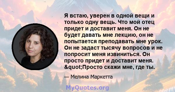 Я встаю, уверен в одной вещи и только одну вещь. Что мой отец придет и доставит меня. Он не будет давать мне лекцию, он не попытается преподавать мне урок. Он не задаст тысячу вопросов и не попросит меня извиниться. Он