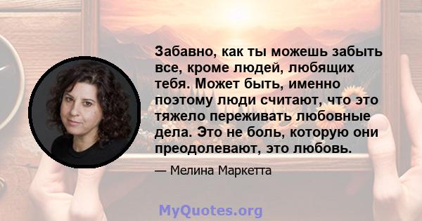 Забавно, как ты можешь забыть все, кроме людей, любящих тебя. Может быть, именно поэтому люди считают, что это тяжело переживать любовные дела. Это не боль, которую они преодолевают, это любовь.