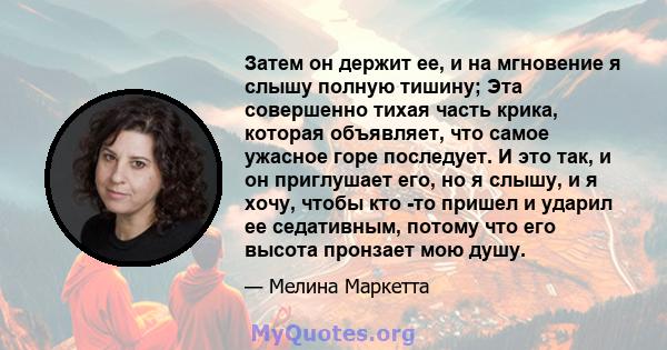 Затем он держит ее, и на мгновение я слышу полную тишину; Эта совершенно тихая часть крика, которая объявляет, что самое ужасное горе последует. И это так, и он приглушает его, но я слышу, и я хочу, чтобы кто -то пришел 