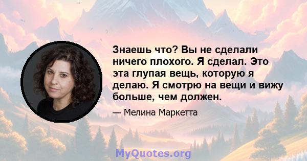 Знаешь что? Вы не сделали ничего плохого. Я сделал. Это эта глупая вещь, которую я делаю. Я смотрю на вещи и вижу больше, чем должен.