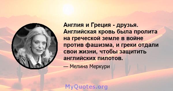 Англия и Греция - друзья. Английская кровь была пролита на греческой земле в войне против фашизма, и греки отдали свои жизни, чтобы защитить английских пилотов.