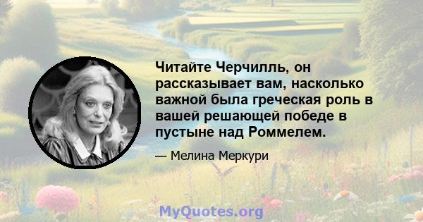 Читайте Черчилль, он рассказывает вам, насколько важной была греческая роль в вашей решающей победе в пустыне над Роммелем.