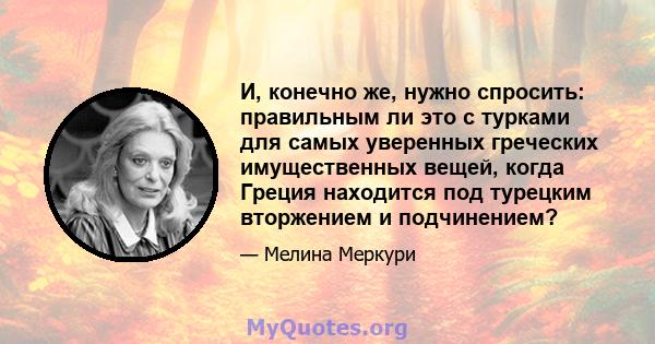 И, конечно же, нужно спросить: правильным ли это с турками для самых уверенных греческих имущественных вещей, когда Греция находится под турецким вторжением и подчинением?