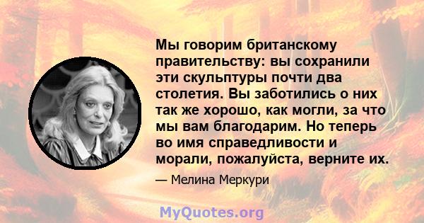 Мы говорим британскому правительству: вы сохранили эти скульптуры почти два столетия. Вы заботились о них так же хорошо, как могли, за что мы вам благодарим. Но теперь во имя справедливости и морали, пожалуйста, верните 